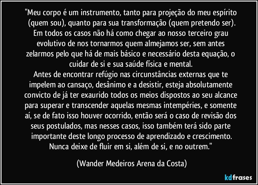 "Meu corpo é um instrumento, tanto para projeção do meu espírito (quem sou), quanto para sua transformação (quem pretendo ser).
Em todos os casos não há como chegar ao nosso terceiro grau evolutivo de nos tornarmos quem almejamos ser, sem antes zelarmos pelo que há de mais básico e necessário desta equação, o cuidar de si e sua saúde física e mental. 
Antes de encontrar refúgio nas circunstâncias externas que te impelem ao cansaço, desânimo e a desistir, esteja absolutamente convicto de já ter exaurido todos os meios dispostos ao seu alcance para superar e transcender aquelas mesmas intempéries, e somente aí, se de fato isso houver ocorrido, então será o caso de revisão dos seus postulados, mas nesses casos, isso também terá sido parte importante deste longo processo de aprendizado e crescimento.
Nunca deixe de fluir em si, além de si, e no outrem." (Wander Medeiros Arena da Costa)