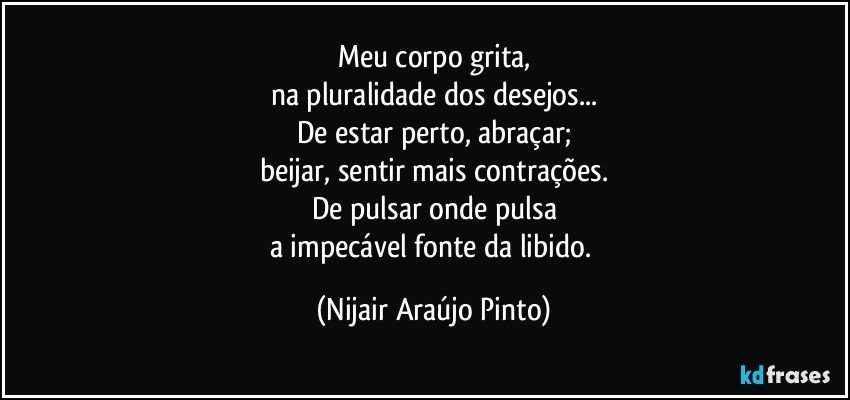 Meu corpo grita,
na pluralidade dos desejos...
De estar perto, abraçar;
beijar, sentir mais contrações.
De pulsar onde pulsa
a impecável fonte da libido. (Nijair Araújo Pinto)