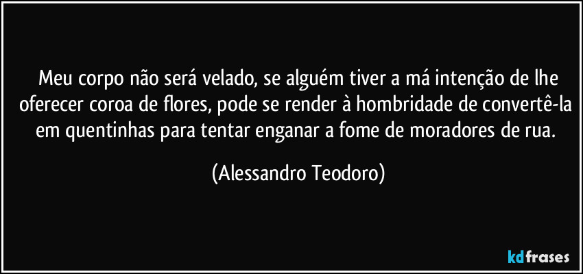⁠Meu corpo não será velado, se alguém tiver a má intenção de lhe oferecer coroa de flores, pode se render à hombridade de convertê-la em quentinhas para tentar enganar a fome de moradores de rua. (Alessandro Teodoro)