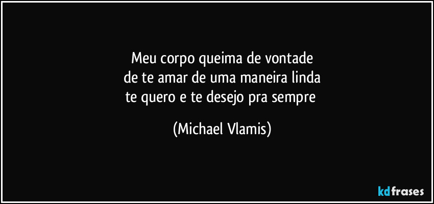 Meu corpo queima de vontade
de te amar de uma maneira linda
te quero e te desejo pra sempre (Michael Vlamis)