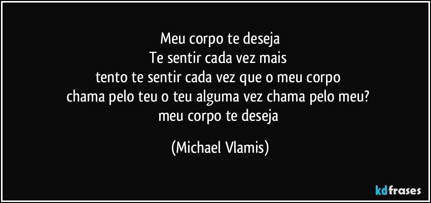 Meu corpo te deseja
Te sentir cada vez mais 
tento te sentir cada vez que o meu corpo 
chama pelo teu o teu alguma vez chama pelo meu? 
meu corpo te deseja (Michael Vlamis)