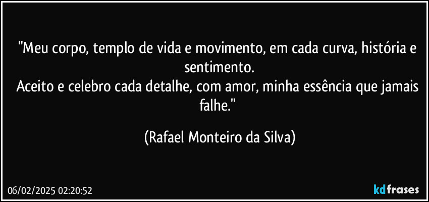 "Meu corpo, templo de vida e movimento, em cada curva, história e sentimento.
Aceito e celebro cada detalhe, com amor, minha essência que jamais falhe." (Rafael Monteiro da Silva)