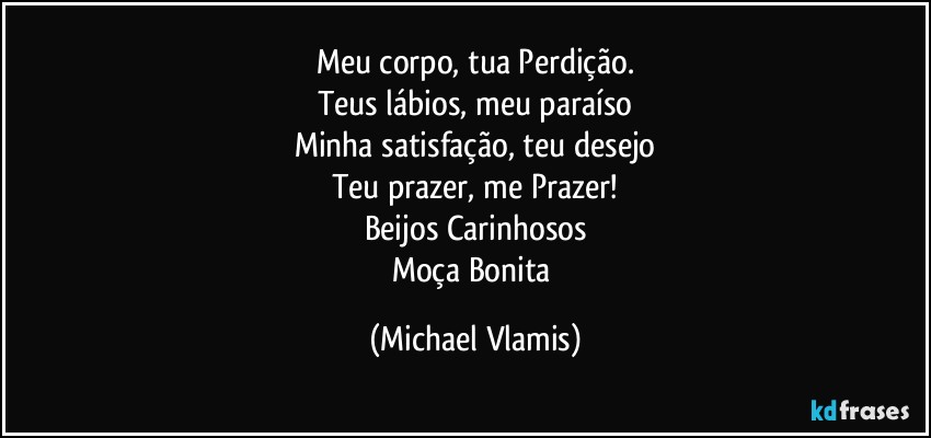 Meu corpo, tua Perdição.
Teus lábios, meu paraíso
Minha satisfação, teu desejo
Teu prazer, me Prazer!
Beijos Carinhosos
Moça Bonita (Michael Vlamis)