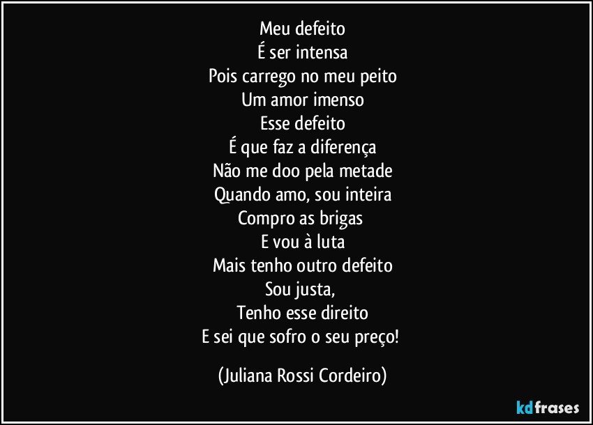 Meu defeito
É ser intensa
Pois carrego no meu peito
Um amor imenso
Esse defeito
É que faz a diferença
Não me doo pela metade
Quando amo, sou inteira
Compro as brigas 
E vou à luta
Mais tenho outro defeito
Sou justa, 
Tenho esse direito
E sei que sofro o seu preço! (Juliana Rossi Cordeiro)