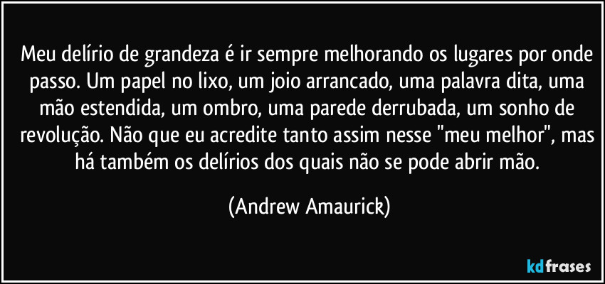 Meu delírio de grandeza é ir sempre melhorando os lugares por onde passo. Um papel no lixo, um joio arrancado, uma palavra dita, uma mão estendida, um ombro, uma parede derrubada, um sonho de revolução. Não que eu acredite tanto assim nesse "meu melhor", mas há também os delírios dos quais não se pode abrir mão. (Andrew Amaurick)