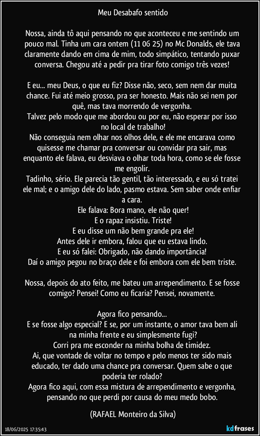 Meu Desabafo sentido

Nossa, ainda tô aqui pensando no que aconteceu e me sentindo um pouco mal. Tinha um cara ontem (11/06/25) no Mc Donalds, ele tava claramente dando em cima de mim, todo simpático, tentando puxar conversa. Chegou até a pedir pra tirar foto comigo três vezes! 

E eu... meu Deus, o que eu fiz? Disse não, seco, sem nem dar muita chance. Fui até meio grosso, pra ser honesto. Mais não sei nem por quê, mas tava morrendo de vergonha. 
Talvez pelo modo que me abordou ou por eu, não esperar por isso no local de trabalho!
Não conseguia nem olhar nos olhos dele, e ele me encarava como quisesse me chamar pra conversar ou convidar pra sair, mas enquanto ele falava, eu desviava o olhar toda hora, como se ele fosse me engolir. 
Tadinho, sério. Ele parecia tão gentil, tão interessado, e eu só tratei ele mal; e o amigo dele do lado, pasmo estava. Sem saber onde enfiar a cara. 
Ele falava: Bora mano, ele não quer!
E o rapaz insistiu. Triste!
E eu disse um não bem grande pra ele!
Antes dele ir embora, falou que eu estava lindo. 
E eu só falei: Obrigado, não dando importância! 
Daí o amigo pegou no braço dele e foi embora com ele bem triste. 
 
Nossa, depois do ato feito, me bateu um arrependimento. E se fosse comigo? Pensei!  Como eu ficaria? Pensei, novamente. 

Agora fico pensando... 
E se fosse algo especial? E se, por um instante, o amor tava bem ali na minha frente e eu simplesmente fugi?
Corri pra me esconder na minha bolha de timidez. 
Ai, que vontade de voltar no tempo e pelo menos ter sido mais educado, ter dado uma chance pra conversar. Quem sabe o que poderia ter rolado? 
Agora fico aqui, com essa mistura de arrependimento e vergonha, pensando no que perdi por causa do meu medo bobo. (Rafael Monteiro da Silva)