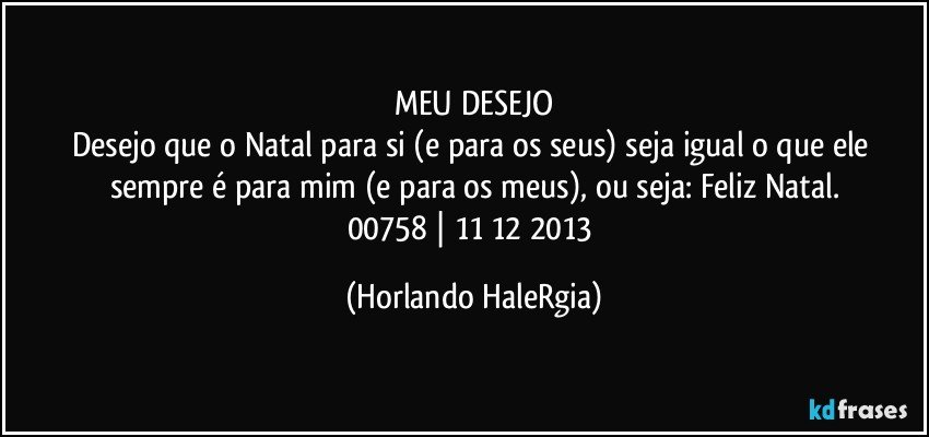 MEU DESEJO
Desejo que o Natal para si (e para os seus) seja igual o que ele sempre é para mim (e para os meus), ou seja: Feliz Natal.
00758 | 11/12/2013 (Horlando HaleRgia)