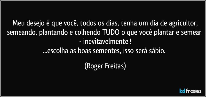 Meu desejo é que você, todos os dias, tenha um dia de agricultor,
semeando, plantando e colhendo TUDO o  que você plantar e semear - inevitavelmente !
...escolha as boas sementes, isso será sábio. (Roger Freitas)