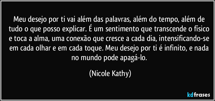 Meu desejo por ti vai além das palavras, além do tempo, além de tudo o que posso explicar. É um sentimento que transcende o físico e toca a alma, uma conexão que cresce a cada dia, intensificando-se em cada olhar e em cada toque. Meu desejo por ti é infinito, e nada no mundo pode apagá-lo. (Nicole Kathy)