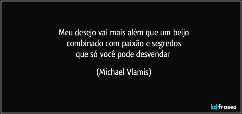 Meu desejo vai mais além que um beijo
combinado com paixão e segredos
que só você pode desvendar (Michael Vlamis)