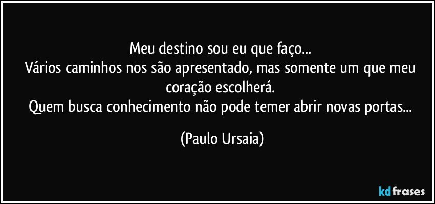 Meu destino sou eu que faço... 
Vários caminhos nos são apresentado, mas somente um que meu coração escolherá. 
Quem busca conhecimento não pode temer abrir novas portas... (Paulo Ursaia)