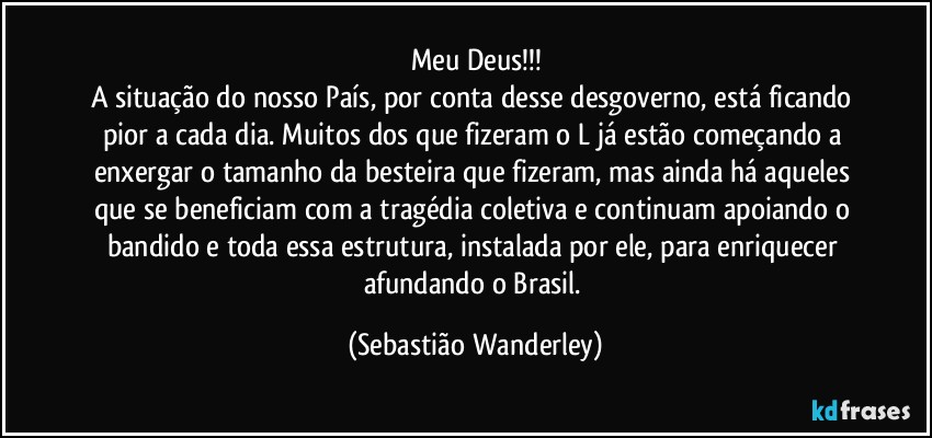 Meu Deus!!!
A situação do nosso País,  por conta desse desgoverno, está ficando pior a cada dia. Muitos dos que fizeram o L já estão começando a enxergar o tamanho da besteira que fizeram, mas ainda há aqueles que se beneficiam com a tragédia coletiva e continuam apoiando o bandido e toda essa estrutura, instalada por ele, para enriquecer afundando o Brasil. (Sebastião Wanderley)