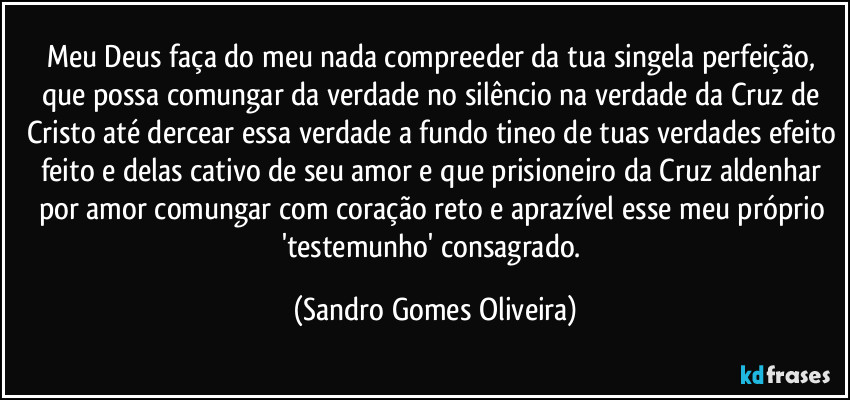 Meu Deus faça do meu nada compreeder  da tua singela perfeição, que possa comungar da verdade no silêncio na verdade da Cruz de Cristo até dercear essa verdade a fundo tineo de tuas verdades efeito feito e delas cativo de seu amor e que prisioneiro da Cruz aldenhar por amor comungar com coração reto e aprazível esse meu próprio 'testemunho' consagrado. (Sandro Gomes Oliveira)