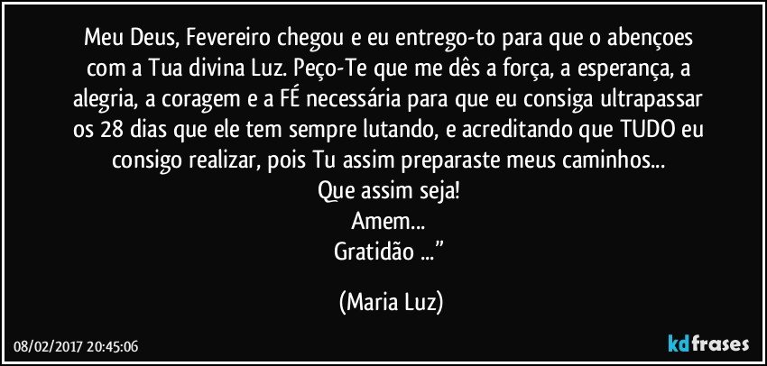 Meu Deus, Fevereiro chegou e eu entrego-to para que o abençoes com a Tua divina Luz. Peço-Te que me dês a força, a esperança, a alegria, a coragem e a FÉ necessária para que eu consiga ultrapassar os 28 dias que ele tem sempre lutando, e acreditando que TUDO eu consigo realizar, pois Tu assim preparaste meus caminhos... 
Que assim seja! 
Amem... 
Gratidão ...” (Maria Luz)