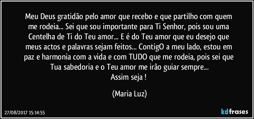 Meu Deus gratidão pelo amor que recebo e que partilho com quem me rodeia... Sei que sou importante para Ti Senhor, pois sou uma Centelha de Ti do Teu amor... E é do Teu amor que eu desejo que meus actos e palavras sejam feitos... ContigO a meu lado, estou em paz e harmonia com a vida e com TUDO que me rodeia, pois sei que Tua sabedoria e o Teu amor me irão guiar sempre...
Assim seja ! (Maria Luz)