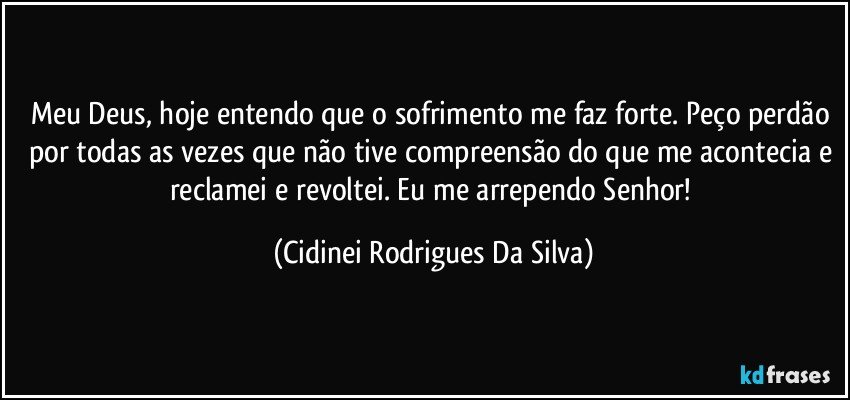 Meu Deus, hoje entendo que o sofrimento me faz forte. Peço perdão por todas as vezes que não tive compreensão do que me acontecia e reclamei e revoltei. Eu me arrependo Senhor! (Cidinei Rodrigues Da Silva)