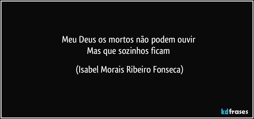 Meu Deus os mortos não podem ouvir 
Mas que sozinhos ficam (Isabel Morais Ribeiro Fonseca)