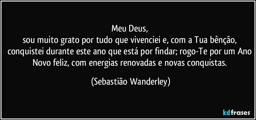 Meu Deus, 
sou muito grato por tudo que vivenciei e, com a Tua bênção, conquistei durante este ano que está por findar; rogo-Te por um Ano Novo feliz, com energias renovadas e novas conquistas. (Sebastião Wanderley)