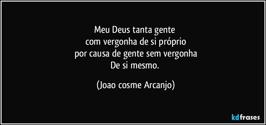 Meu Deus tanta gente 
com vergonha de si próprio
por causa de gente sem vergonha
De si mesmo. (Joao cosme Arcanjo)