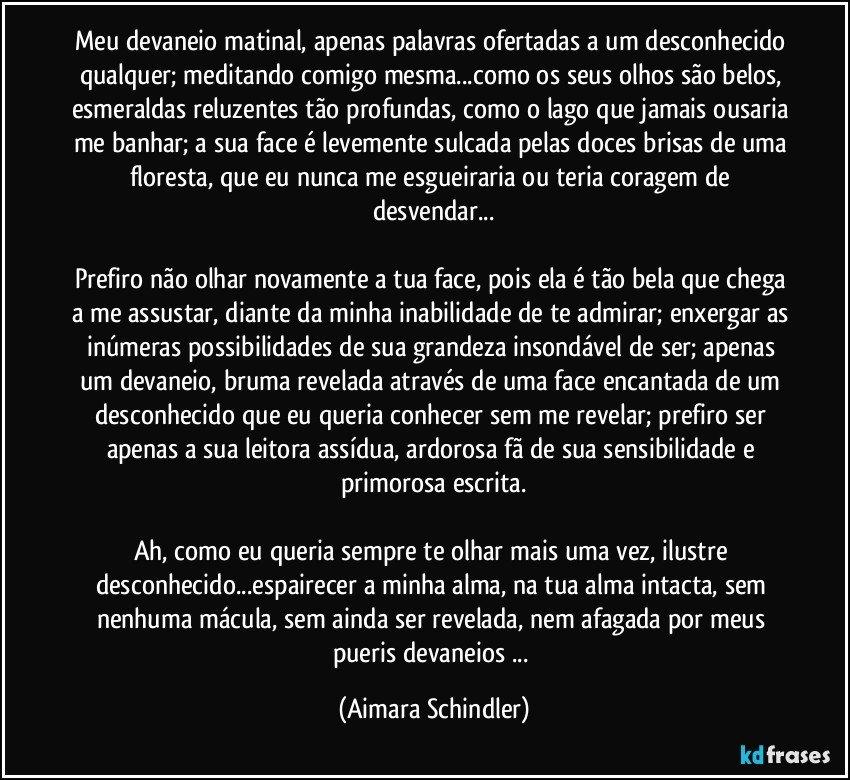 Meu devaneio matinal, apenas palavras ofertadas a um desconhecido qualquer; meditando comigo mesma...como os seus olhos são belos, esmeraldas reluzentes tão profundas, como o lago que jamais ousaria me banhar; a sua face é levemente sulcada pelas doces brisas de uma floresta, que eu nunca me esgueiraria ou teria coragem de desvendar...

Prefiro não olhar novamente a tua face, pois ela é tão bela que chega a me assustar, diante da minha inabilidade de te admirar; enxergar as inúmeras possibilidades de sua grandeza insondável de ser; apenas um devaneio, bruma revelada através de uma face encantada de um desconhecido que eu queria conhecer sem me revelar; prefiro ser apenas a sua leitora assídua, ardorosa fã de sua sensibilidade e primorosa escrita.

Ah, como eu queria sempre te olhar mais uma vez, ilustre desconhecido...espairecer a minha alma, na tua alma intacta, sem nenhuma mácula, sem ainda ser revelada, nem afagada por meus pueris devaneios ... (Aimara Schindler)