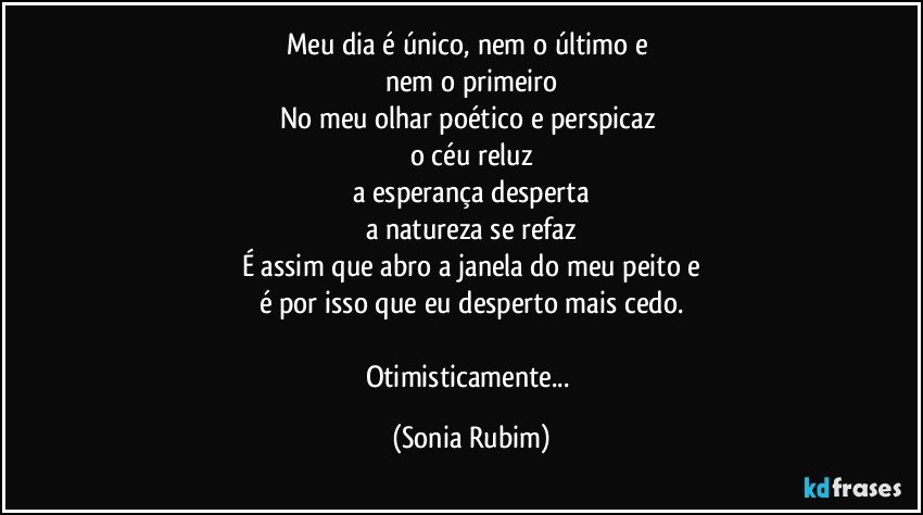 Meu dia é único, nem o último e 
nem o primeiro
No meu olhar poético e perspicaz 
o céu reluz
a esperança desperta
a natureza se refaz
É assim que abro a janela do meu peito e
é por isso que eu desperto mais cedo.

Otimisticamente... (Sonia Rubim)