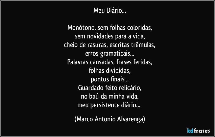 Meu Diário...

Monótono, sem folhas coloridas,
sem novidades para a vida,
cheio de rasuras, escritas trêmulas,
erros gramaticais...
Palavras cansadas, frases feridas,
folhas divididas,
pontos finais...
Guardado feito relicário,
no baú da minha vida,
meu persistente diário... (Marco Antonio Alvarenga)