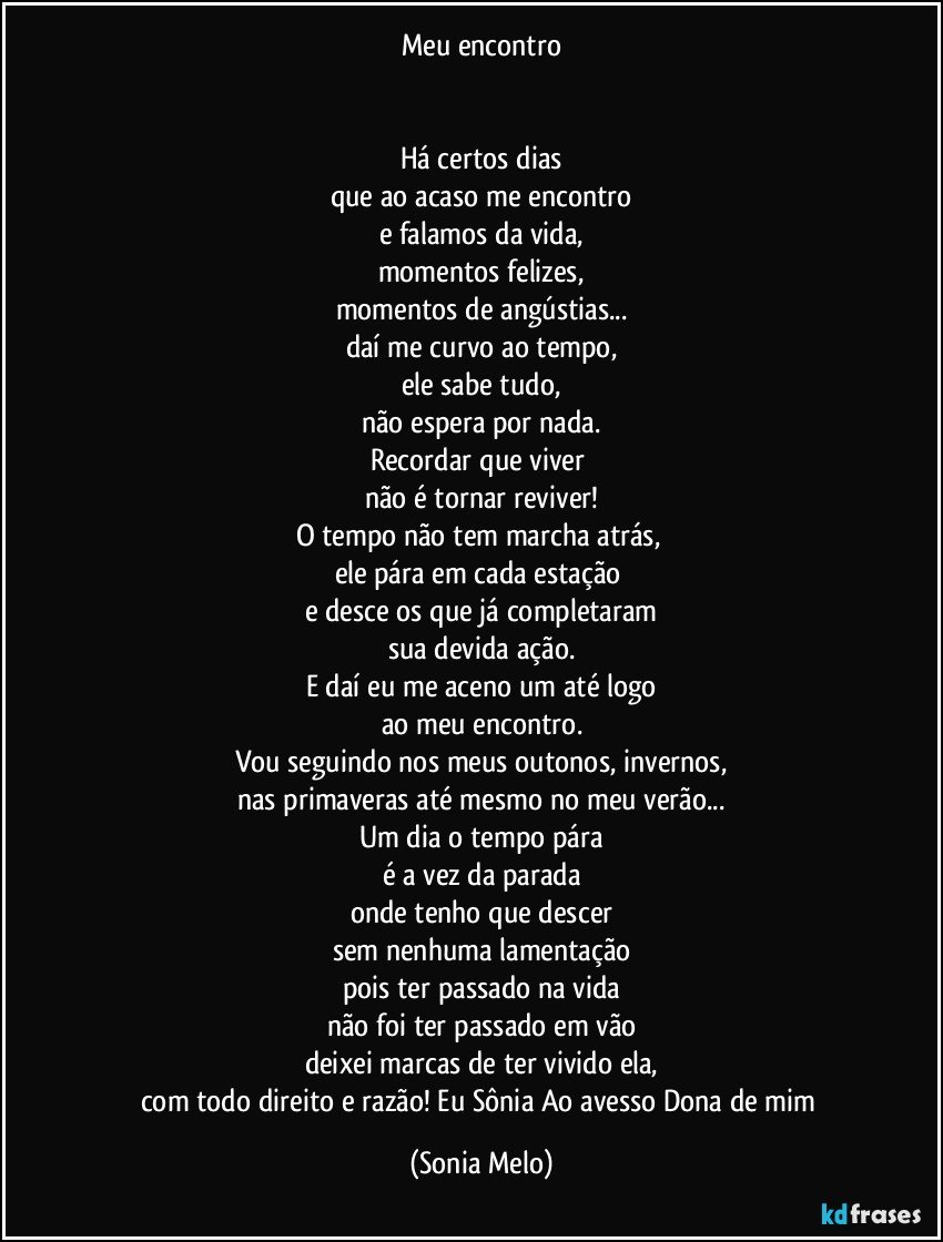 Meu encontro


Há certos dias
que ao acaso me encontro
e falamos da vida,
momentos felizes,
momentos de angústias...
daí me curvo ao tempo,
ele sabe tudo,
não espera por nada.
Recordar que viver 
não é tornar reviver!
O tempo não tem marcha atrás, 
ele pára em cada estação 
e desce os que já completaram
sua devida ação.
E daí eu me aceno um até logo
ao meu encontro.
Vou seguindo  nos meus outonos, invernos,
nas primaveras até mesmo no meu verão...
Um dia o tempo pára
é a  vez da parada
onde tenho que descer
sem nenhuma lamentação
pois ter passado na vida
não foi ter passado em vão
deixei marcas de ter vivido ela,
com todo direito e razão! Eu Sônia Ao avesso Dona de mim (Sonia Melo)