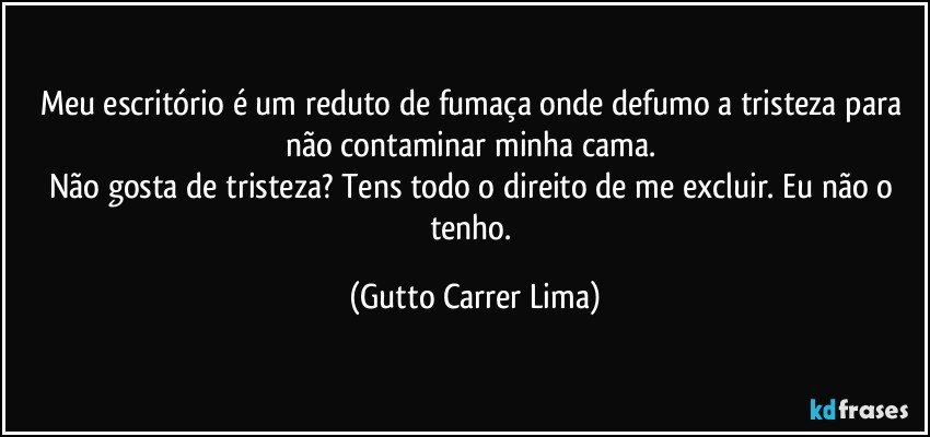 Meu escritório é um reduto de fumaça onde defumo a tristeza para não contaminar minha cama. 
Não gosta de tristeza? Tens todo o direito de me excluir. Eu não o tenho. (Gutto Carrer Lima)