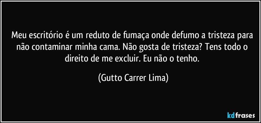 Meu escritório é um reduto de fumaça onde defumo a tristeza para não contaminar minha cama. Não gosta de tristeza? Tens todo o direito de me excluir. Eu não o tenho. (Gutto Carrer Lima)