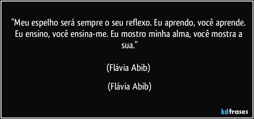 "Meu espelho será sempre o seu reflexo. Eu aprendo, você aprende. Eu ensino, você ensina-me. Eu mostro minha alma, você mostra a sua."

(Flávia Abib) (Flávia Abib)