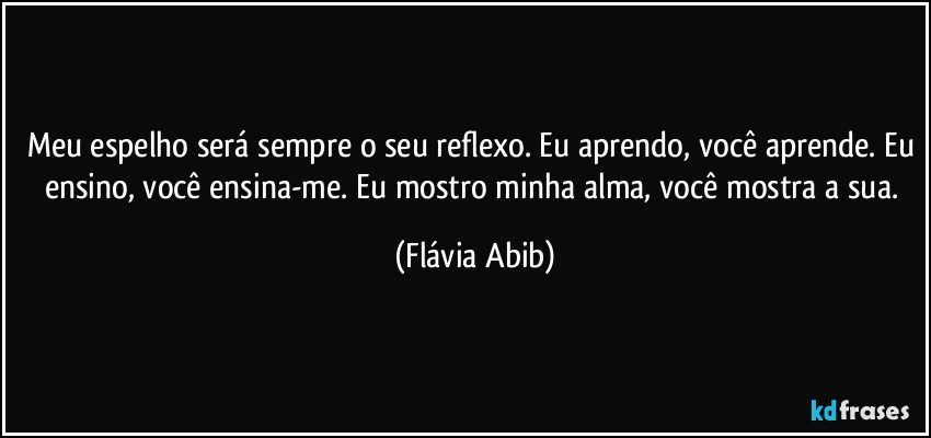 Meu espelho será sempre o seu reflexo. Eu aprendo, você aprende. Eu ensino, você ensina-me. Eu mostro minha alma, você mostra a sua. (Flávia Abib)