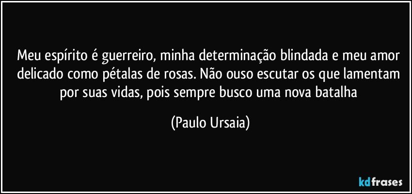 Meu espírito é guerreiro, minha determinação blindada e meu amor delicado como pétalas de rosas. Não ouso escutar os que lamentam por suas vidas, pois sempre busco uma nova batalha (Paulo Ursaia)