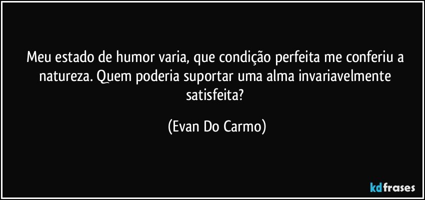 Meu estado de humor varia, que condição perfeita me conferiu a natureza. Quem poderia suportar uma alma invariavelmente satisfeita? (Evan Do Carmo)