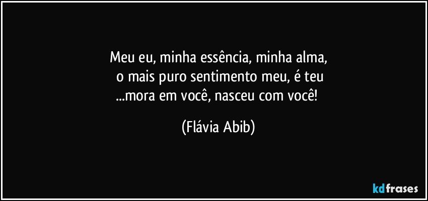 Meu eu, minha essência, minha alma,
 o mais puro sentimento meu, é teu
...mora em você, nasceu com você! (Flávia Abib)