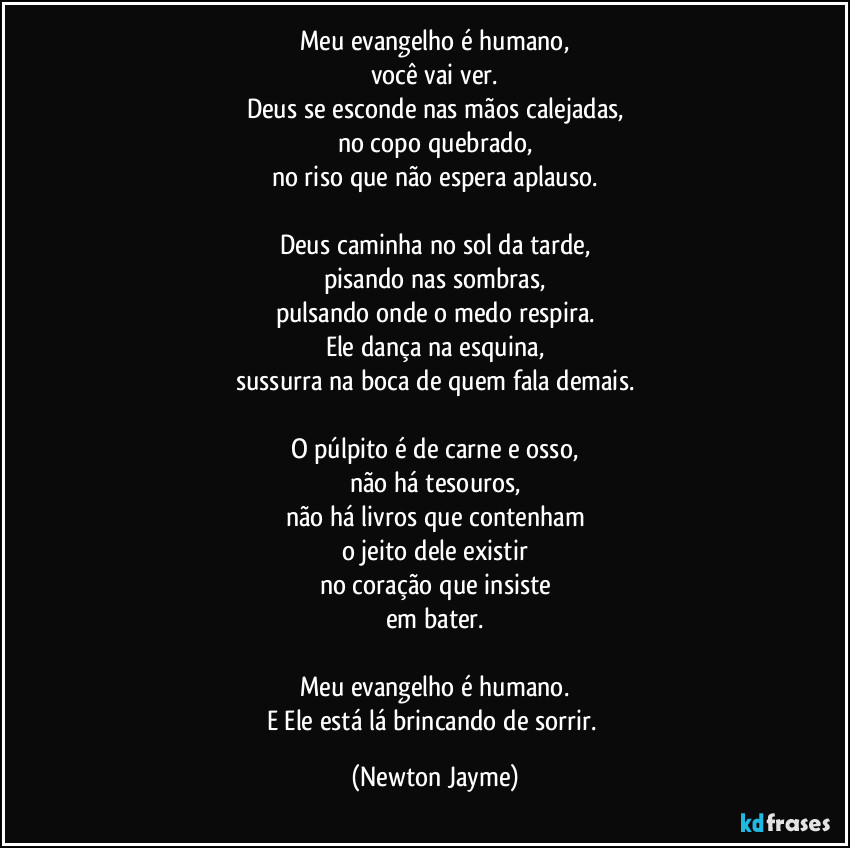 Meu evangelho é humano,
você vai ver.
Deus se esconde nas mãos calejadas,
no copo quebrado,
no riso que não espera aplauso.

Deus caminha no sol da tarde,
pisando nas sombras,
pulsando onde o medo respira.
Ele dança na esquina,
sussurra na boca de quem fala demais.

O púlpito é de carne e osso,
não há tesouros,
não há livros que contenham
o jeito dele existir
no coração que insiste
em bater.

Meu evangelho é humano.
E Ele está lá brincando de sorrir. (Newton Jayme)