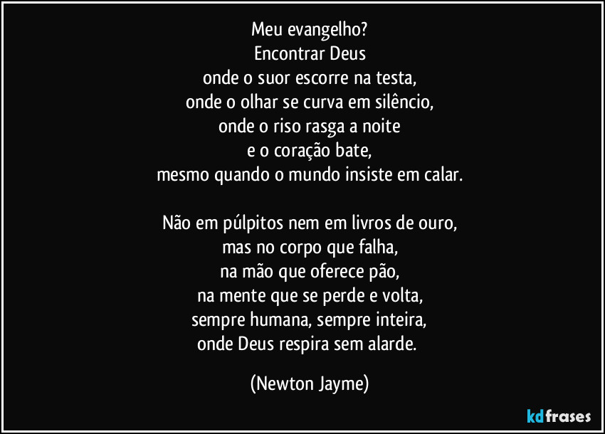 Meu evangelho?
Encontrar Deus
onde o suor escorre na testa,
onde o olhar se curva em silêncio,
onde o riso rasga a noite
e o coração bate,
mesmo quando o mundo insiste em calar.

Não em púlpitos nem em livros de ouro,
mas no corpo que falha,
na mão que oferece pão,
na mente que se perde e volta,
sempre humana, sempre inteira,
onde Deus respira sem alarde. (Newton Jayme)