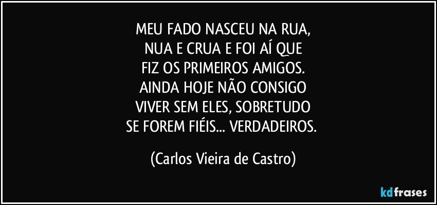 MEU FADO NASCEU NA RUA,
NUA E CRUA E FOI AÍ QUE
FIZ OS PRIMEIROS AMIGOS.
AINDA HOJE NÃO CONSIGO
VIVER SEM ELES, SOBRETUDO
SE FOREM FIÉIS... VERDADEIROS. (Carlos Vieira de Castro)