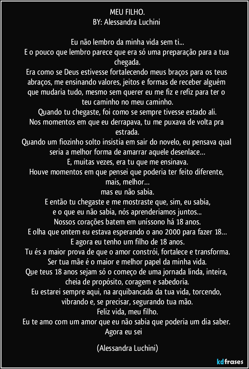 MEU FILHO.
BY: Alessandra Luchini 

Eu não lembro da minha vida sem ti...
E o pouco que lembro parece que era só uma preparação para a tua chegada.
Era como se Deus estivesse fortalecendo meus braços para os teus abraços, me ensinando valores, jeitos e formas de receber alguém que mudaria tudo, mesmo sem querer eu me fiz e refiz  para  ter o teu caminho no meu  caminho.
Quando tu chegaste, foi como se sempre tivesse estado ali.
Nos momentos em que eu derrapava, tu me puxava de volta pra estrada.
Quando um fiozinho solto insistia em sair do novelo, eu pensava qual seria a melhor forma de amarrar aquele desenlace…
E, muitas vezes, era tu que me ensinava.
Houve momentos em que pensei que poderia ter feito diferente, mais, melhor…
mas eu não sabia.
E então tu chegaste  e me mostraste que, sim, eu sabia,
e o que eu não sabia, nós aprenderiamos juntos...
Nossos corações batem em uníssono há 18 anos.
E olha que ontem eu estava esperando o ano 2000 para fazer 18…
E agora eu tenho um filho de 18 anos.
Tu és a maior prova de que o amor constrói, fortalece e transforma.
Ser tua mãe é o maior e melhor papel da minha vida.
Que teus 18 anos sejam só o começo de uma jornada linda, inteira, cheia de propósito, coragem e sabedoria.
Eu estarei sempre aqui,  na arquibancada da tua vida, torcendo, vibrando e, se precisar, segurando  tua mão.
Feliz vida, meu filho.
Eu te amo com um amor que eu não sabia que poderia um dia saber. 
Agora eu sei ❤️ (Alessandra Luchini)