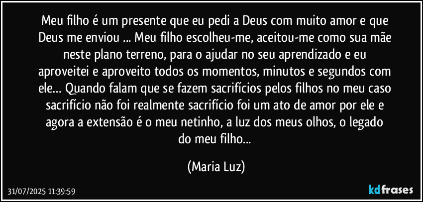 Meu filho é um presente que eu pedi a Deus com muito amor e que Deus me enviou ... Meu filho escolheu-me, aceitou-me como sua mãe neste plano terreno, para o ajudar no seu aprendizado e eu aproveitei e aproveito todos os momentos, minutos e segundos com ele… Quando falam que se fazem sacrifícios pelos filhos no meu caso sacrifício não foi realmente sacrifício foi um ato de amor por ele e agora a extensão é o meu netinho, a luz dos meus olhos, o legado  do meu filho... (Maria Luz)