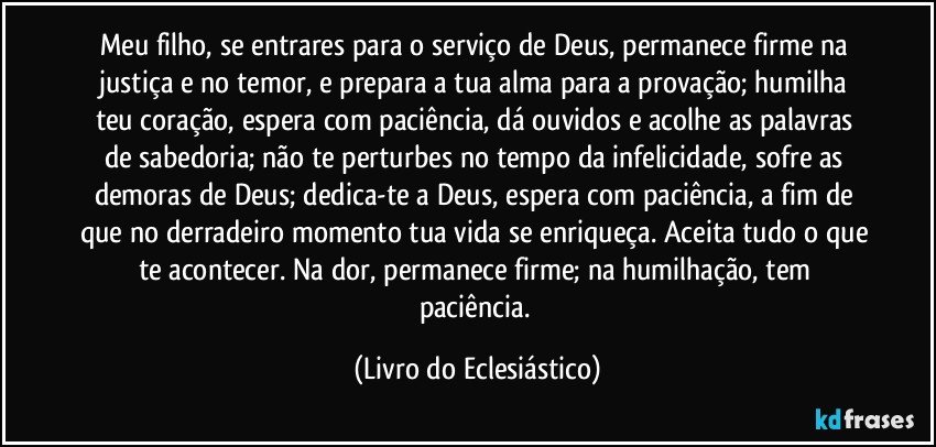 Meu filho, se entrares para o serviço de Deus, permanece firme na justiça e no temor, e prepara a tua alma para a provação; humilha teu coração, espera com paciência, dá ouvidos e acolhe as palavras de sabedoria; não te perturbes no tempo da infelicidade, sofre as demoras de Deus; dedica-te a Deus, espera com paciência, a fim de que no derradeiro momento tua vida se enriqueça. Aceita tudo o que te acontecer. Na dor, permanece firme; na humilhação, tem paciência. (Livro do Eclesiástico)