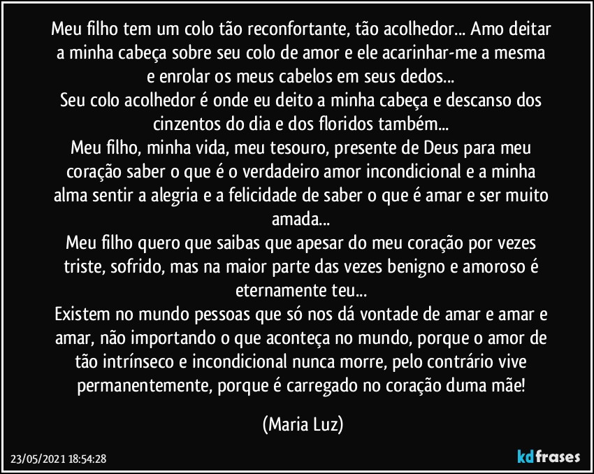 Meu filho tem um colo tão reconfortante, tão acolhedor... Amo deitar a minha cabeça sobre seu colo de amor e ele acarinhar-me a mesma e enrolar os meus cabelos em seus dedos... 
Seu colo acolhedor é onde  eu deito a minha cabeça e descanso dos cinzentos do dia e dos floridos também... 
Meu filho, minha vida, meu tesouro, presente de Deus para meu coração saber o que é o verdadeiro amor incondicional e a minha alma sentir a alegria e a felicidade de saber o que é amar e ser muito amada... 
Meu filho quero que saibas que apesar do meu coração por vezes triste, sofrido, mas na maior parte das vezes benigno e amoroso é eternamente teu... 
Existem no mundo pessoas que só nos dá vontade de amar e amar e amar, não importando o que aconteça no mundo, porque o amor de tão intrínseco e incondicional nunca morre, pelo contrário vive permanentemente, porque é carregado no coração duma mãe! (Maria Luz)