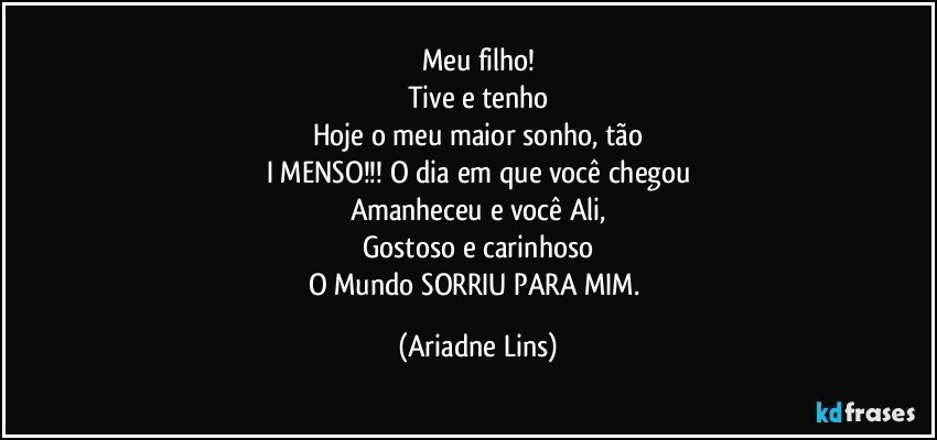 Meu filho!
Tive e tenho
Hoje o meu maior sonho, tão
I MENSO!!!  O dia em que você chegou
Amanheceu e você Ali,
Gostoso e carinhoso
O Mundo SORRIU PARA MIM. (Ariadne Lins)