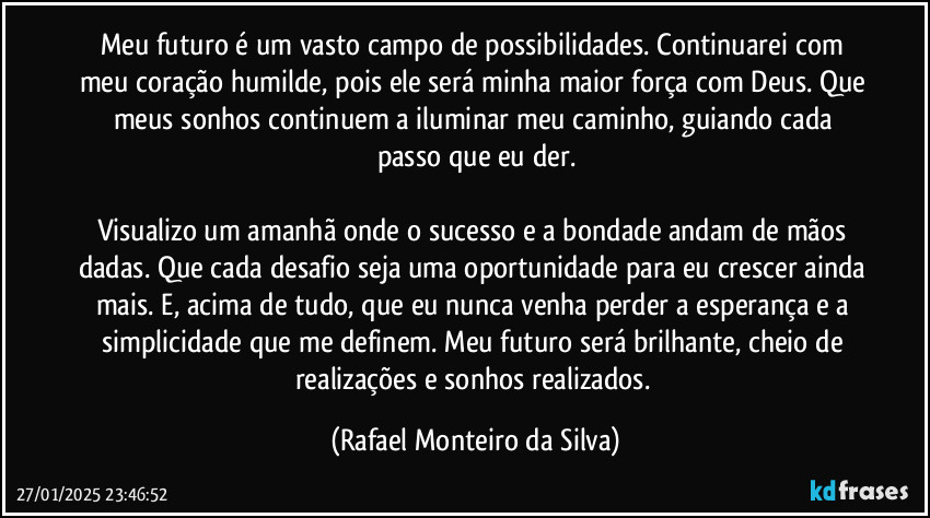 Meu futuro é um vasto campo de possibilidades. Continuarei com meu coração humilde, pois ele será minha maior força com Deus. Que meus sonhos continuem a iluminar meu caminho, guiando cada passo que eu der.

Visualizo um amanhã onde o sucesso e a bondade andam de mãos dadas. Que cada desafio seja uma oportunidade para eu crescer ainda mais. E, acima de tudo, que eu nunca venha perder a esperança e a simplicidade que me definem. Meu futuro será brilhante, cheio de realizações e sonhos realizados. (Rafael Monteiro da Silva)