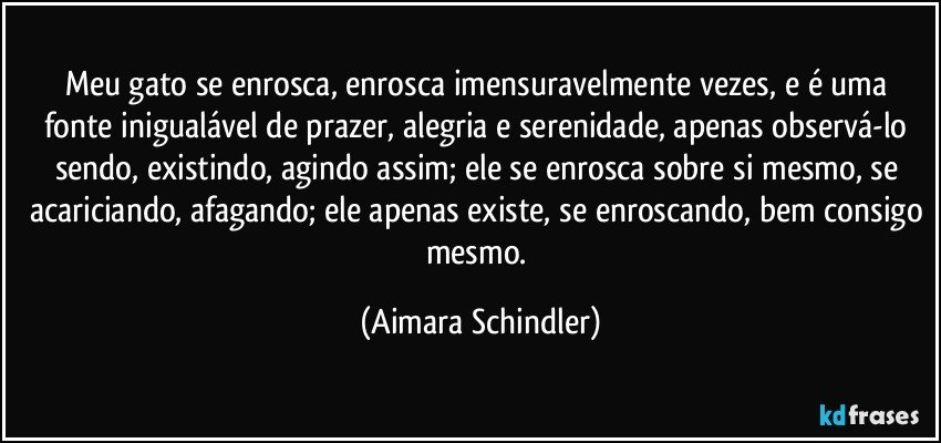 Meu gato se enrosca, enrosca imensuravelmente vezes,  e é uma fonte inigualável de prazer, alegria e serenidade, apenas observá-lo sendo, existindo, agindo assim; ele se enrosca sobre si mesmo, se acariciando, afagando; ele apenas existe, se enroscando, bem consigo mesmo. (Aimara Schindler)