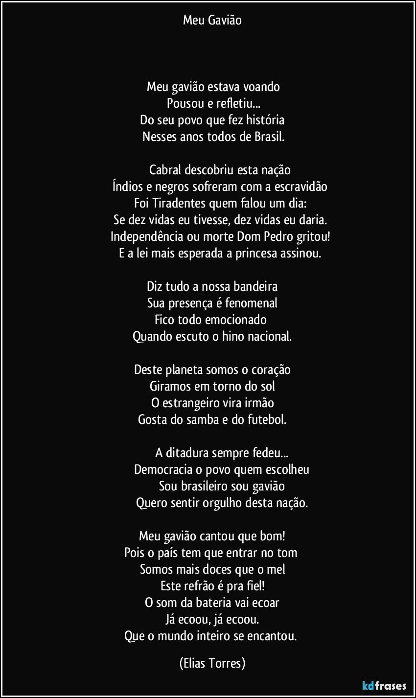 Meu Gavião

                                

  Meu gavião estava voando
  Pousou e refletiu...
  Do seu povo que fez história 
 Nesses anos todos de Brasil.

                   Cabral descobriu esta nação
                   Índios e negros sofreram com a escravidão
                   Foi Tiradentes quem falou um dia:
                   Se dez vidas eu tivesse, dez vidas eu daria.
                   Independência ou morte Dom Pedro gritou!
                   E a lei mais esperada a princesa assinou.

Diz tudo a nossa bandeira
Sua presença é fenomenal
Fico todo emocionado 
Quando escuto o hino nacional.

Deste planeta somos o coração
Giramos em torno do sol
O estrangeiro vira irmão
Gosta do samba e do futebol.

                        A ditadura sempre fedeu...
                       Democracia o povo quem escolheu
                      Sou brasileiro sou gavião
                     Quero sentir orgulho desta nação.

Meu gavião cantou que bom!
Pois o país tem que entrar no tom 
Somos mais doces que o mel
Este refrão é pra fiel!
O som da bateria vai ecoar
Já ecoou, já ecoou.
Que o mundo inteiro se encantou. (Elias Torres)