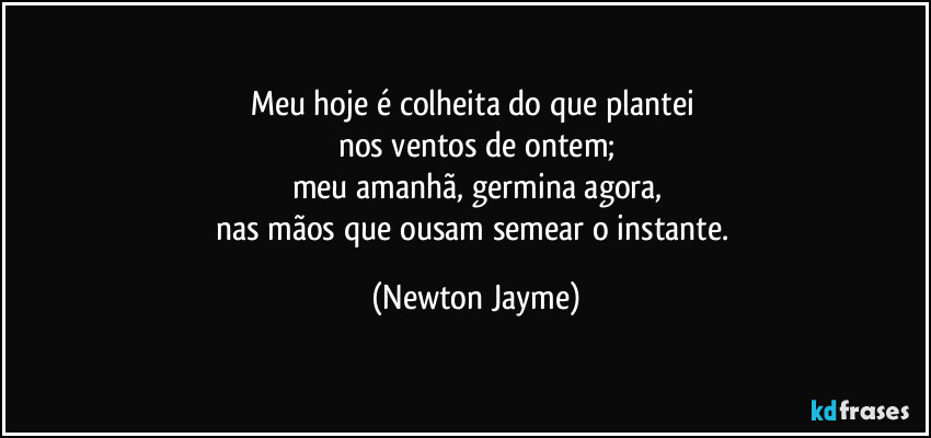 Meu hoje é colheita do que plantei 
nos ventos de ontem;
meu amanhã, germina agora,
nas mãos que ousam semear o instante. (Newton Jayme)