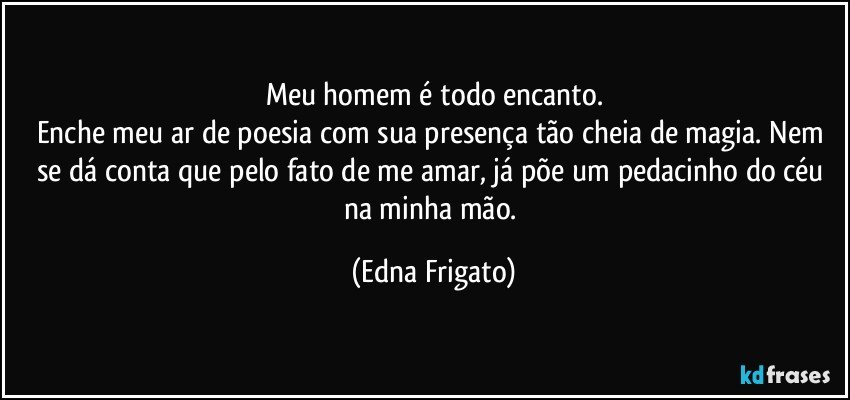 Meu homem é todo encanto.
Enche meu ar de poesia com sua presença tão cheia de magia. Nem se dá conta que pelo fato de me amar, já põe um pedacinho do céu na minha mão. (Edna Frigato)