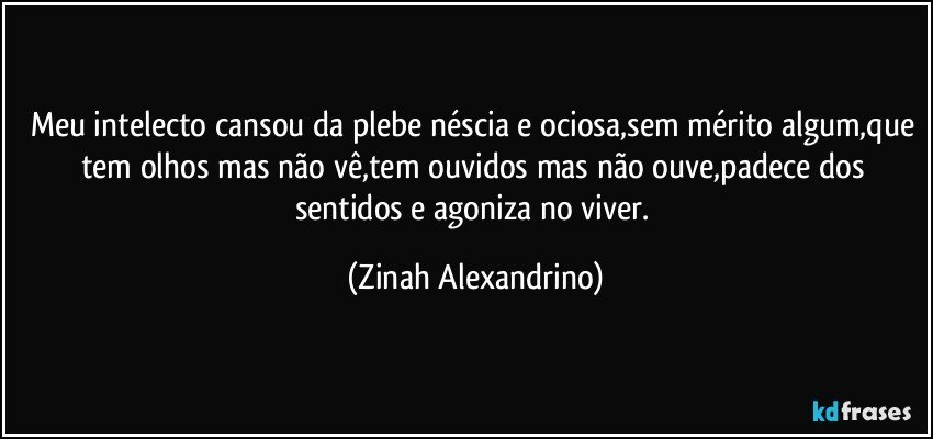 Meu intelecto cansou da plebe néscia e ociosa,sem mérito algum,que tem olhos mas não vê,tem ouvidos mas não ouve,padece dos sentidos e agoniza no viver. (Zinah Alexandrino)