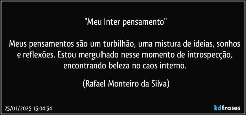 "Meu Inter pensamento"

Meus pensamentos são um turbilhão, uma mistura de ideias, sonhos e reflexões. Estou mergulhado nesse momento de introspecção, encontrando beleza no caos interno. (Rafael Monteiro da Silva)