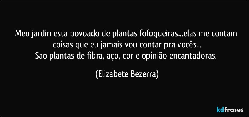 Meu jardin esta povoado de plantas fofoqueiras...elas me contam coisas que eu jamais vou contar pra vocês...
Sao plantas de fibra, aço, cor e opinião encantadoras. (Elizabete Bezerra)